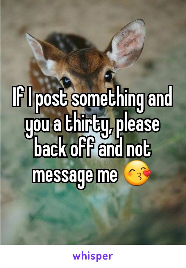 If I post something and you a thirty, please back off and not message me 😙