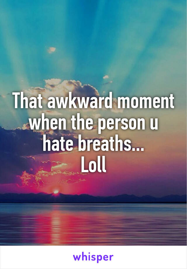 That awkward moment when the person u hate breaths...
Loll