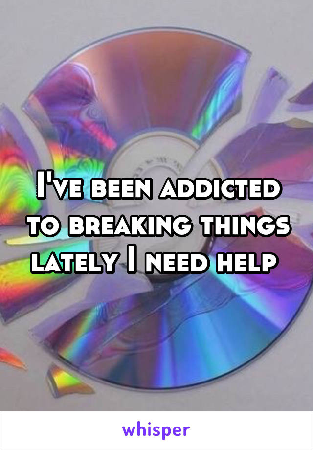 I've been addicted to breaking things lately I need help 