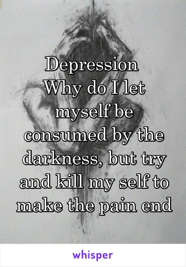 Depression 
Why do I let myself be consumed by the darkness, but try and kill my self to make the pain end