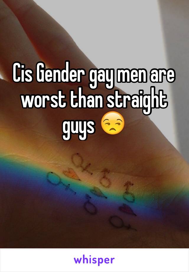 Cis Gender gay men are worst than straight guys 😒