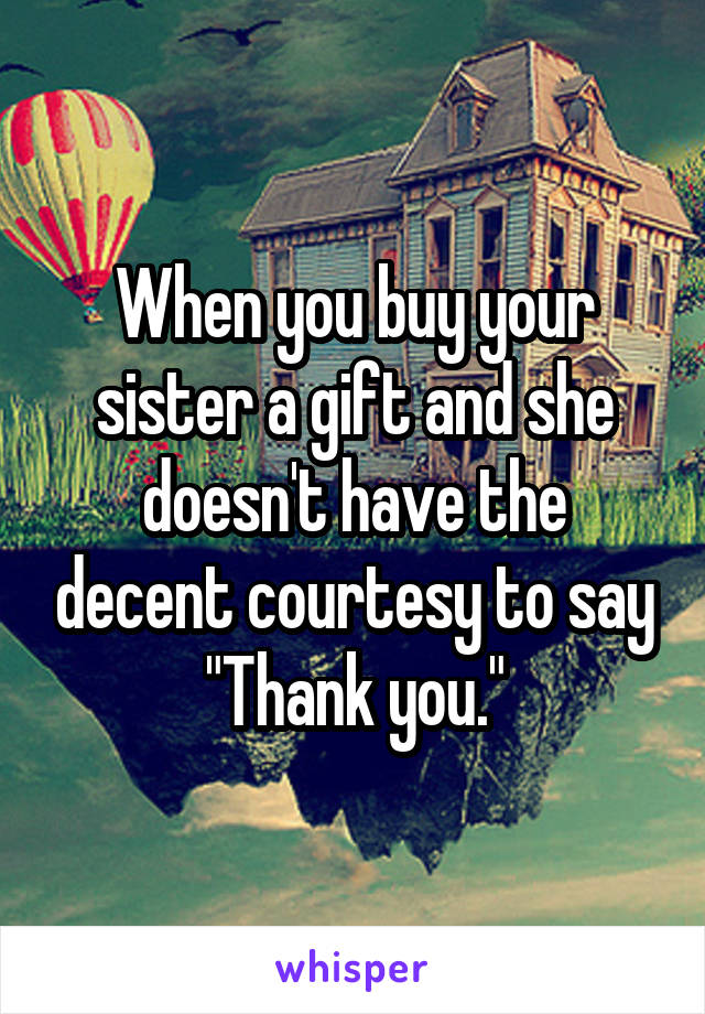 When you buy your sister a gift and she doesn't have the decent courtesy to say "Thank you."