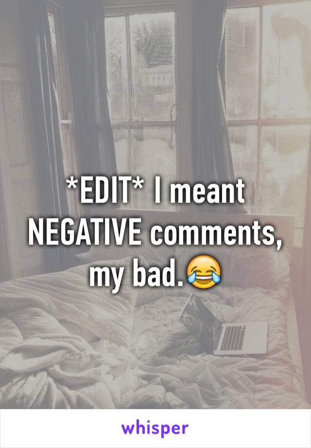 *EDIT* I meant NEGATIVE comments, my bad.😂