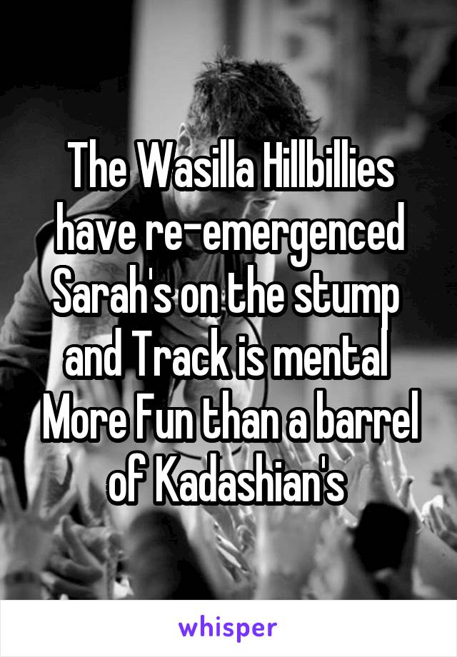 The Wasilla Hillbillies have re-emergenced
Sarah's on the stump  and Track is mental 
More Fun than a barrel of Kadashian's 