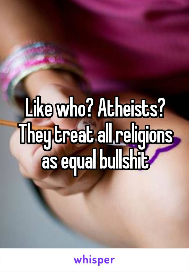 Like who? Atheists? They treat all religions as equal bullshit