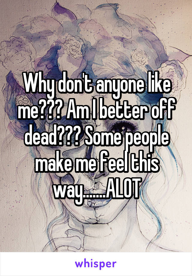 Why don't anyone like me??? Am I better off dead??? Some people make me feel this way.......ALOT