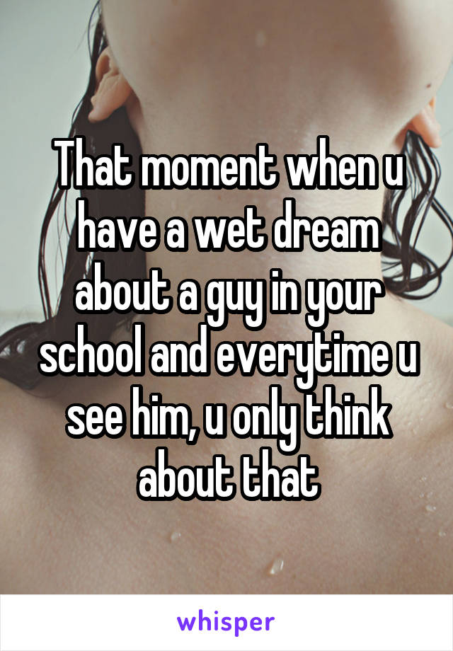 That moment when u have a wet dream about a guy in your school and everytime u see him, u only think about that