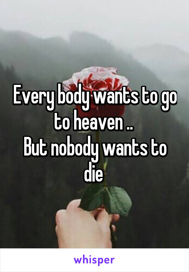 Every body wants to go to heaven .. 
But nobody wants to die 