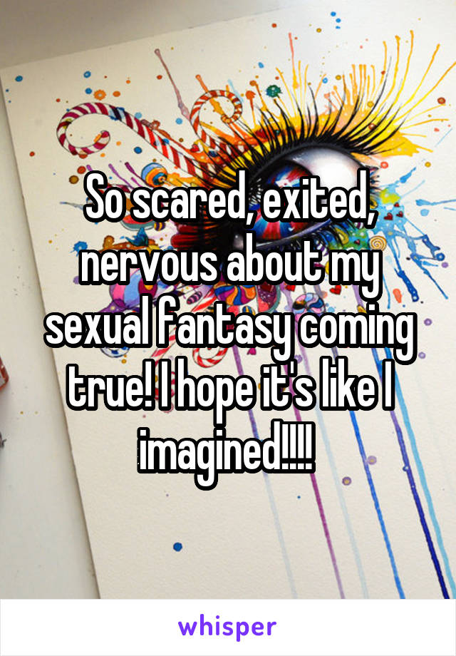 So scared, exited, nervous about my sexual fantasy coming true! I hope it's like I imagined!!!! 