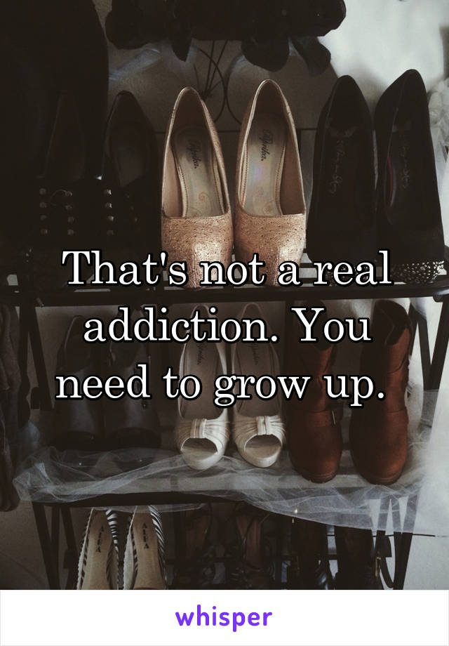 That's not a real addiction. You need to grow up. 