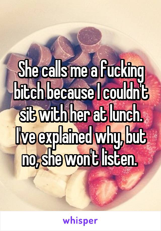 She calls me a fucking bitch because I couldn't sit with her at lunch. I've explained why, but no, she won't listen. 