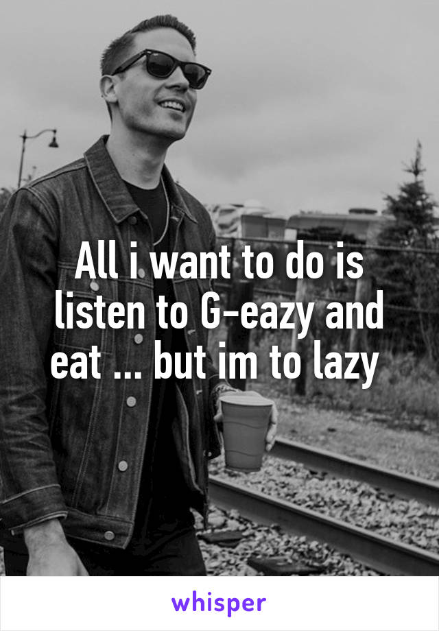 All i want to do is listen to G-eazy and eat ... but im to lazy 