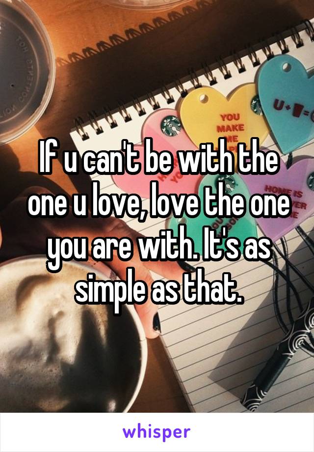 If u can't be with the one u love, love the one you are with. It's as simple as that.