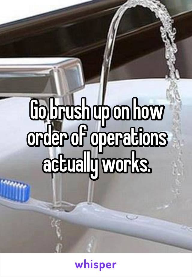 Go brush up on how order of operations actually works.