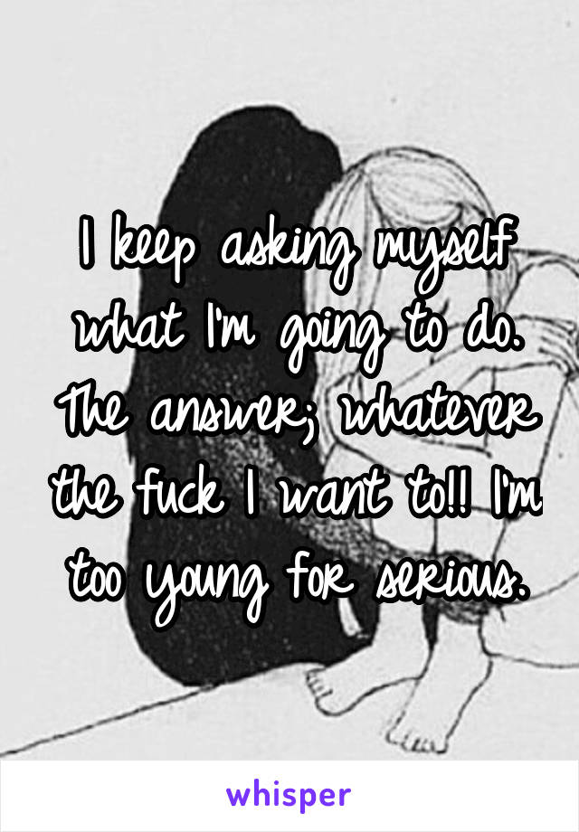 I keep asking myself what I'm going to do. The answer; whatever the fuck I want to!! I'm too young for serious.