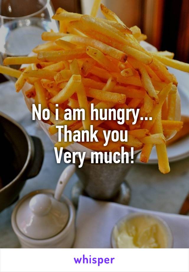 No i am hungry... 
Thank you 
Very much!