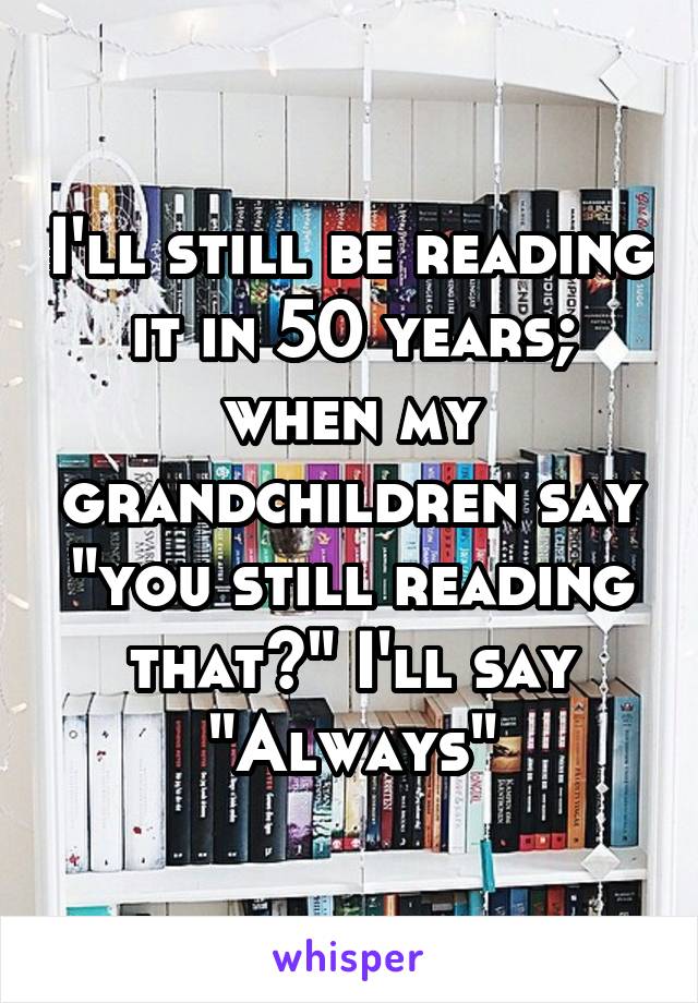 I'll still be reading it in 50 years; when my grandchildren say "you still reading that?" I'll say "Always"