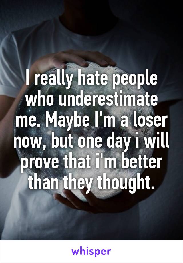 I really hate people who underestimate me. Maybe I'm a loser now, but one day i will prove that i'm better than they thought.