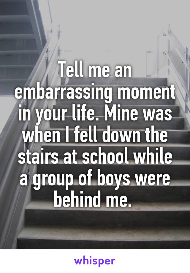 Tell me an embarrassing moment in your life. Mine was when I fell down the stairs at school while a group of boys were behind me. 