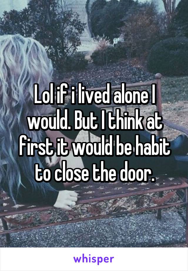 Lol if i lived alone I would. But I think at first it would be habit to close the door.