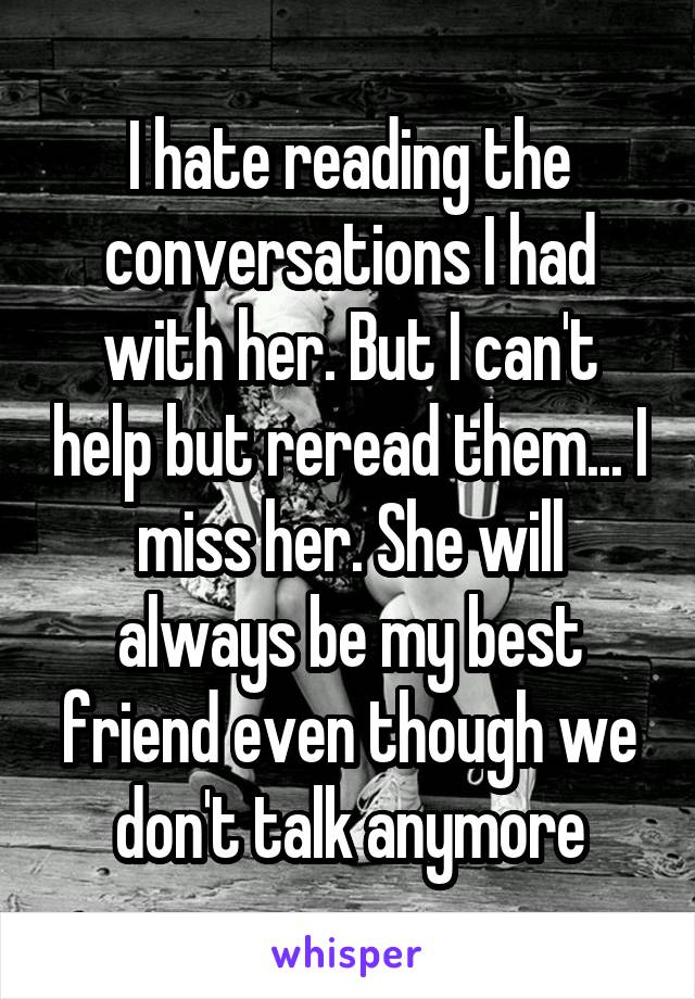 I hate reading the conversations I had with her. But I can't help but reread them... I miss her. She will always be my best friend even though we don't talk anymore