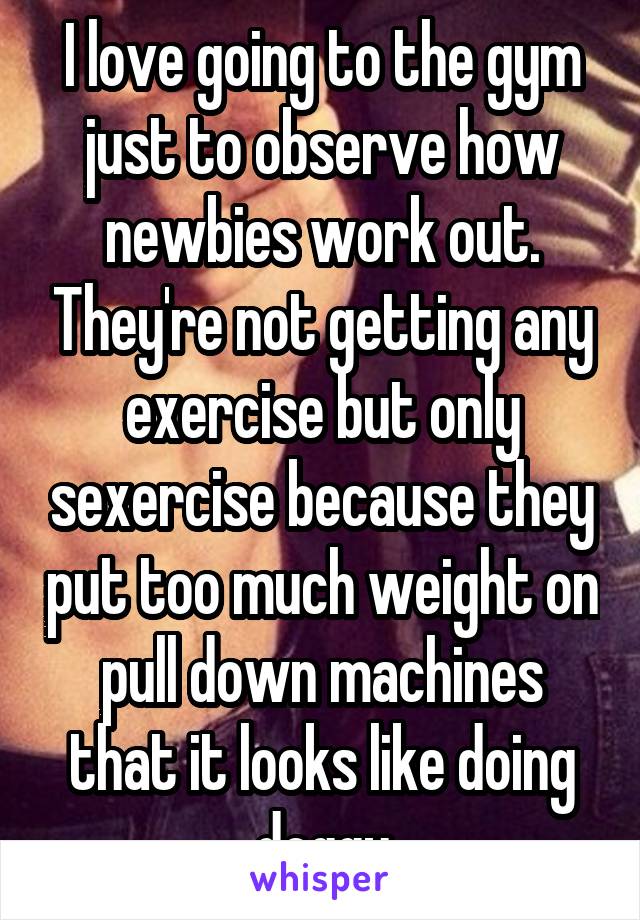 I love going to the gym just to observe how newbies work out. They're not getting any exercise but only sexercise because they put too much weight on pull down machines that it looks like doing doggy