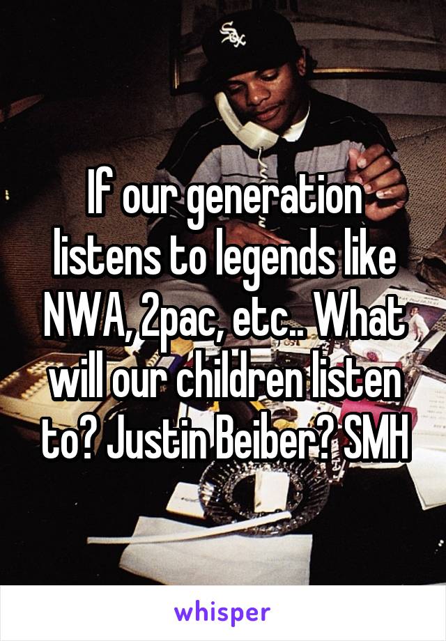 If our generation listens to legends like NWA, 2pac, etc.. What will our children listen to? Justin Beiber? SMH