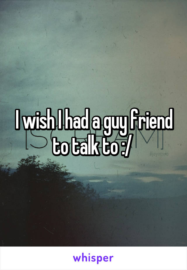 I wish I had a guy friend to talk to :/ 