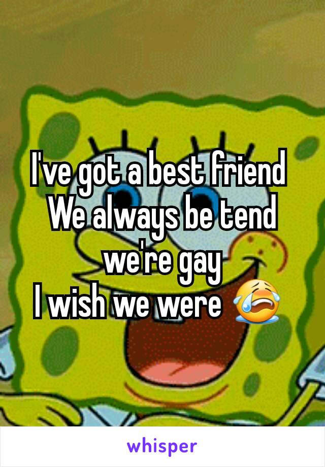 I've got a best friend 
We always be tend we're gay
I wish we were 😭 