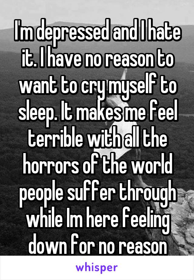 I'm depressed and I hate it. I have no reason to want to cry myself to sleep. It makes me feel terrible with all the horrors of the world people suffer through while Im here feeling down for no reason