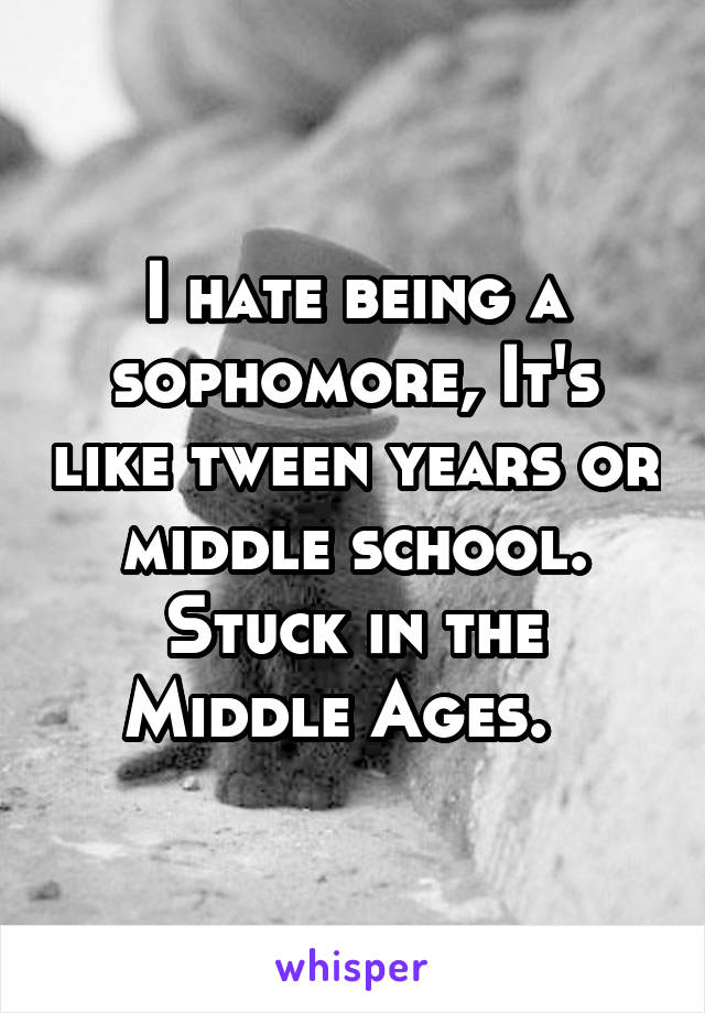 I hate being a sophomore, It's like tween years or middle school. Stuck in the Middle Ages.  