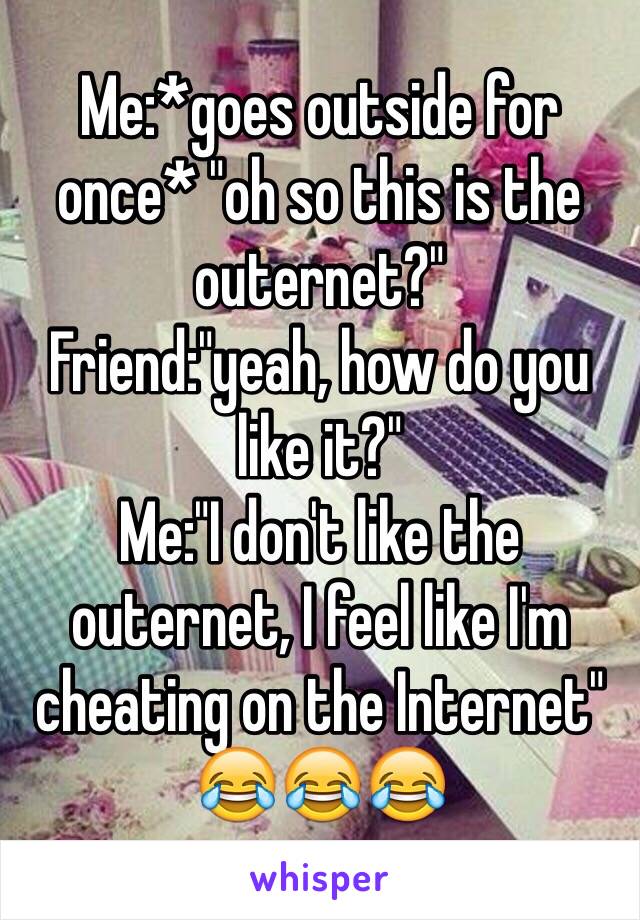 Me:*goes outside for once* "oh so this is the outernet?" 
Friend:"yeah, how do you like it?" 
Me:"I don't like the outernet, I feel like I'm cheating on the Internet" 😂😂😂