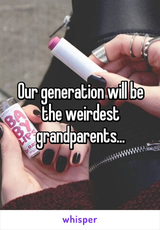 Our generation will be the weirdest grandparents...