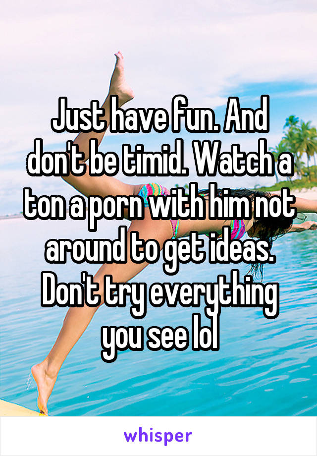 Just have fun. And don't be timid. Watch a ton a porn with him not around to get ideas. Don't try everything you see lol