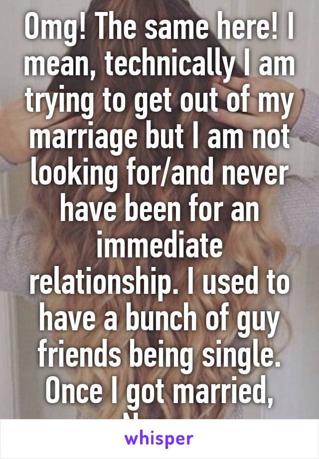 Omg! The same here! I mean, technically I am trying to get out of my marriage but I am not looking for/and never have been for an immediate relationship. I used to have a bunch of guy friends being single. Once I got married, Nope. 