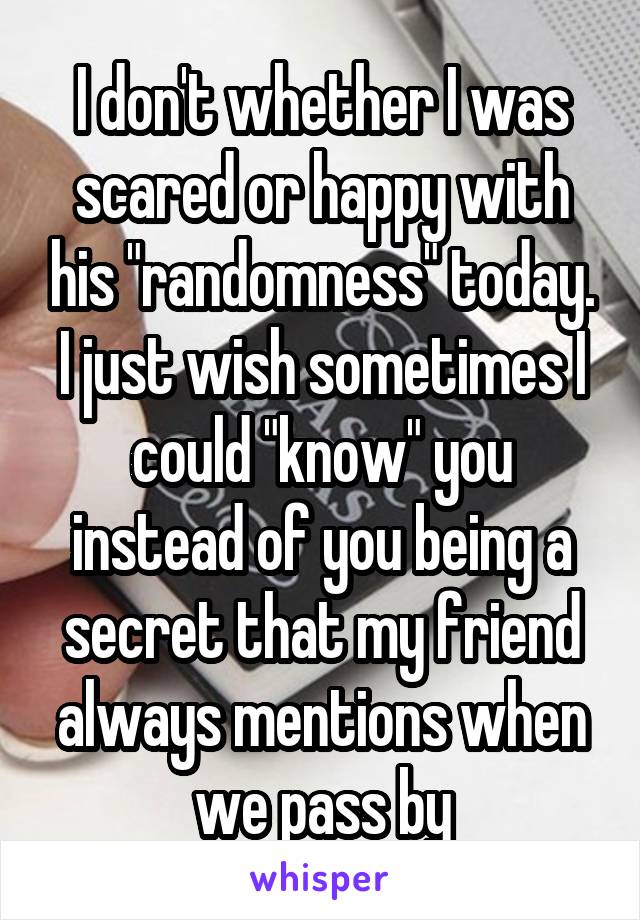 I don't whether I was scared or happy with his "randomness" today. I just wish sometimes I could "know" you instead of you being a secret that my friend always mentions when we pass by