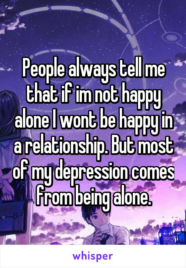 People always tell me that if im not happy alone I wont be happy in a relationship. But most of my depression comes from being alone.