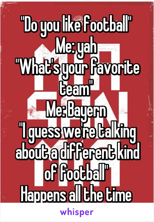 "Do you like football" 
Me: yah 
"What's your favorite team" 
Me: Bayern 
"I guess we're talking about a different kind of football" 
Happens all the time 