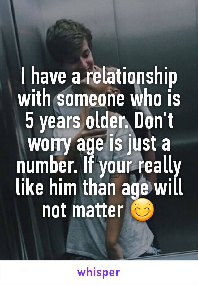 I have a relationship with someone who is 5 years older. Don't worry age is just a number. If your really like him than age will not matter 😊