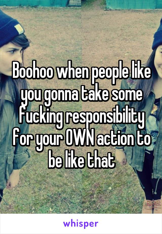 Boohoo when people like you gonna take some fucking responsibility for your OWN action to be like that