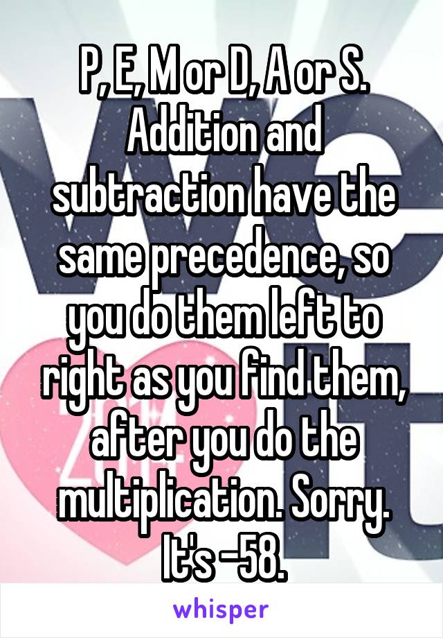 P, E, M or D, A or S. Addition and subtraction have the same precedence, so you do them left to right as you find them, after you do the multiplication. Sorry. It's -58.