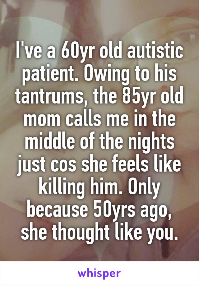 I've a 60yr old autistic patient. Owing to his tantrums, the 85yr old mom calls me in the middle of the nights just cos she feels like killing him. Only because 50yrs ago, she thought like you.