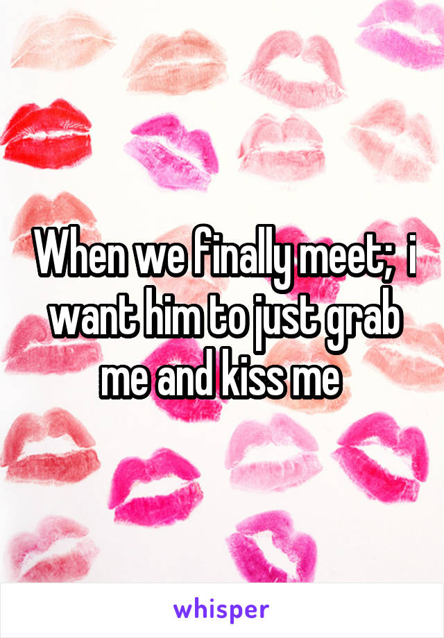 When we finally meet;  i want him to just grab me and kiss me 