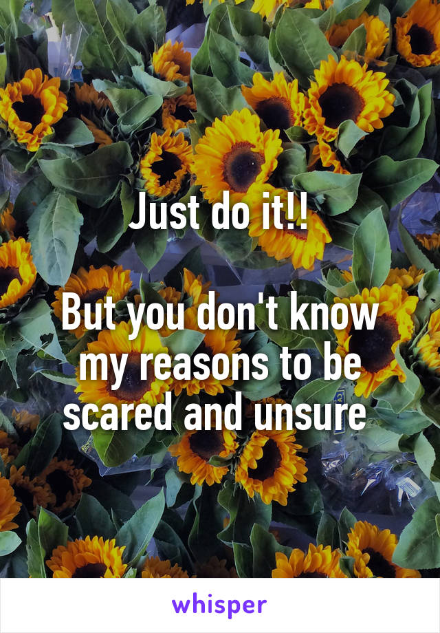 Just do it!!

But you don't know my reasons to be scared and unsure 