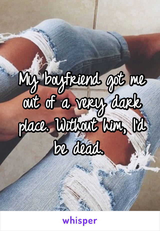 My boyfriend got me out of a very dark place. Without him, I'd be dead. 