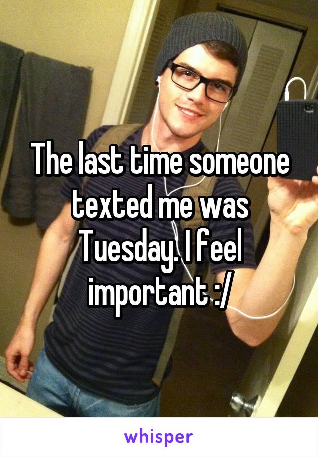 The last time someone texted me was Tuesday. I feel important :/