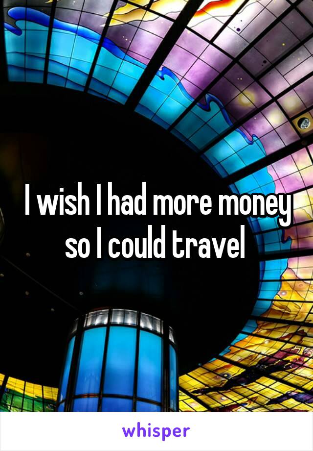 I wish I had more money so I could travel 