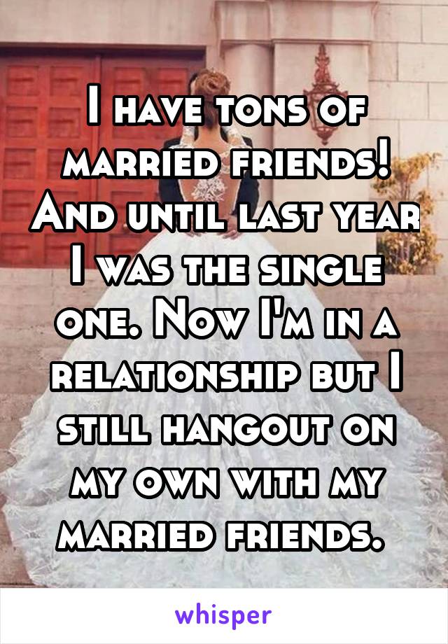 I have tons of married friends! And until last year I was the single one. Now I'm in a relationship but I still hangout on my own with my married friends. 