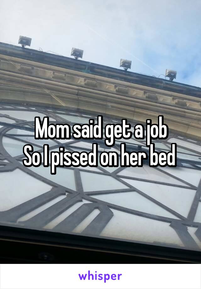 Mom said get a job
So I pissed on her bed 