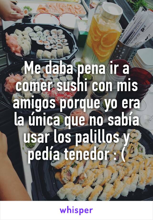 Me daba pena ir a comer sushi con mis amigos porque yo era la única que no sabía usar los palillos y pedía tenedor : (